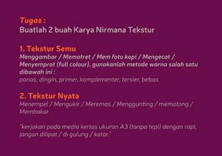 Tugas :
Buatlah 2 buah Karya Nirmana Tekstur
1. Tekstur Semu

Menggambar / Memotret / Mem foto kopi / Mengecat /
Menyemprot (full colour), gunakanlah metode warna salah satu
dibawah ini :
panas, dingin, primer, komplementer, tersier, bebas.

2. Tekstur Nyata

Menempel / Mengukir / Meremas / Menggunting / memotong /
Membakar
“kerjakan pada media kertas ukuran A3 (tanpa tepi) dengan rapi,
jangan dilipat / di gulung / kotor.”

 