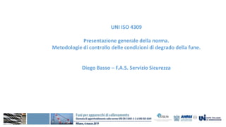 UNI ISO 4309
Presentazione generale della norma.
Metodologie di controllo delle condizioni di degrado della fune.
Diego Basso – F.A.S. Servizio Sicurezza
 