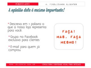obte
www.JoLudwig.com.br- CONSULTORIA E IDENTIDADE VISUAL PARA ARTESAOS
Público-alvo 4. FIDELIZANDO CLIENTES
* Descreva em 1 palavra o
que a nossa loja representa
para você. faça!
Mas, faça
mesmo!
* Grupo no Facebook
exclusivo para clientes
* E-mail para quem já
comprou
 