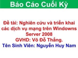 Đề tài: Nghiên cứu và triển khai
các dịch vụ mạng trên Windowns
Server 2008
GVHD: Võ Đỗ Thắng.
Tên Sinh Viên: Nguyễn Huy Nam
Báo Cáo Cuối Kỳ
 