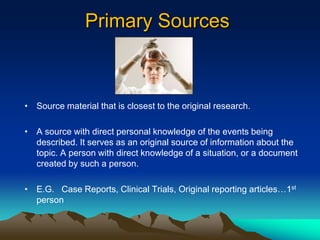 Primary Sources



• Source material that is closest to the original research.

• A source with direct personal knowledge of the events being
  described. It serves as an original source of information about the
  topic. A person with direct knowledge of a situation, or a document
  created by such a person.

• E.G. Case Reports, Clinical Trials, Original reporting articles…1st
  person
 