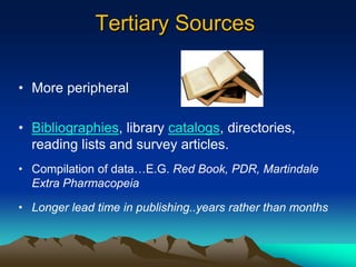 Tertiary Sources

• More peripheral

• Bibliographies, library catalogs, directories,
  reading lists and survey articles.
• Compilation of data…E.G. Red Book, PDR, Martindale
  Extra Pharmacopeia

• Longer lead time in publishing..years rather than months
 