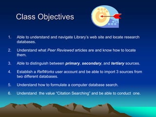 Class Objectives

1.   Able to understand and navigate Library’s web site and locate research
     databases.

2.   Understand what Peer Reviewed articles are and know how to locate
     them.

3.   Able to distinguish between primary, secondary, and tertiary sources.

4.   Establish a RefWorks user account and be able to import 3 sources from
     two different databases.

5.   Understand how to formulate a computer database search.

6.   Understand the value “Citation Searching” and be able to conduct one.
 