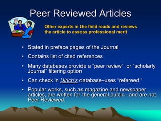 Peer Reviewed Articles
          Other experts in the field reads and reviews
          the article to assess professional merit


• Stated in preface pages of the Journal
• Contains list of cited references
• Many databases provide a “peer review” or “scholarly
  Journal” filtering option
• Can check in Ulrich’s database–uses “refereed “
• Popular works, such as magazine and newspaper
  articles, are written for the general public– and are not
  Peer Reviewed.
 