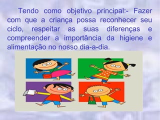 Tendo como objetivo principal:- Fazer
com que a criança possa reconhecer seu
ciclo, respeitar as suas diferenças e
compreender a importância da higiene e
alimentação no nosso dia-a-dia.
 
