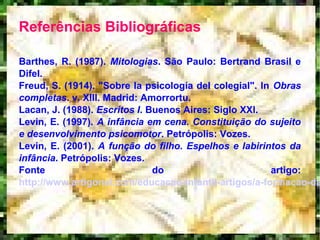 Referências Bibliográficas
Barthes, R. (1987). Mitologias. São Paulo: Bertrand Brasil e
Difel.
Freud, S. (1914). "Sobre la psicología del colegial". In Obras
completas. v. XIII. Madrid: Amorrortu.
Lacan, J. (1988). Escritos I. Buenos Aires: Siglo XXI.
Levin, E. (1997). A infância em cena. Constituição do sujeito
e desenvolvimento psicomotor. Petrópolis: Vozes.
Levin, E. (2001). A função do filho. Espelhos e labirintos da
infância. Petrópolis: Vozes.
Fonte do artigo:
http://www.artigonal.com/educacao-infantil-artigos/a-formacao-da
 
