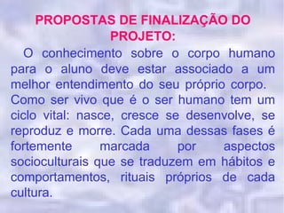 PROPOSTAS DE FINALIZAÇÃO DO
PROJETO:
O conhecimento sobre o corpo humano
para o aluno deve estar associado a um
melhor entendimento do seu próprio corpo.
Como ser vivo que é o ser humano tem um
ciclo vital: nasce, cresce se desenvolve, se
reproduz e morre. Cada uma dessas fases é
fortemente marcada por aspectos
socioculturais que se traduzem em hábitos e
comportamentos, rituais próprios de cada
cultura.
 