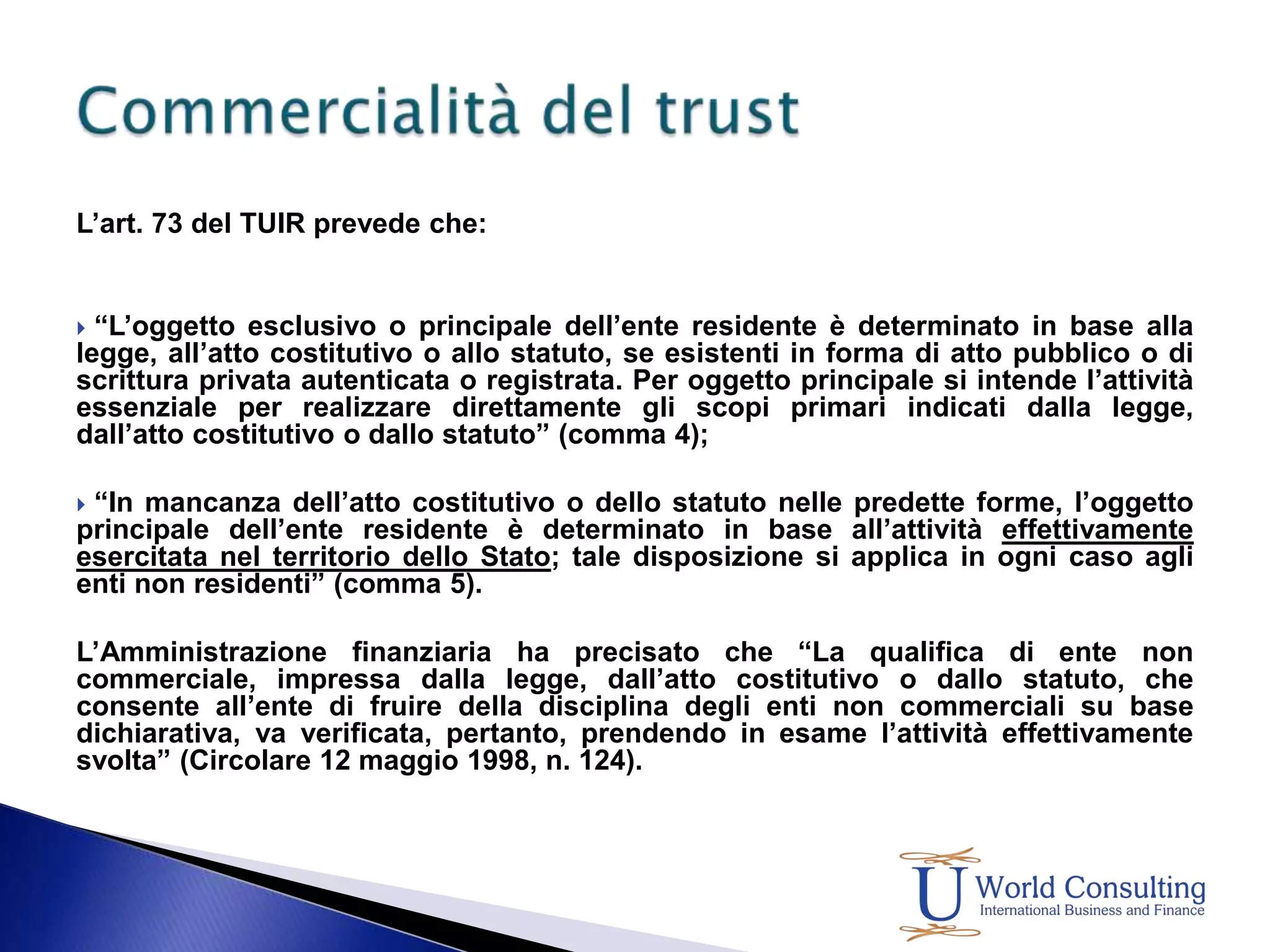L’art. 73 del TUIR prevede che: “L’oggetto esclusivo o principale dell’ente residente è determinato in base alla legge, all’atto costitutivo o allo statuto, se esistenti in forma di atto pubblico o di scrittura privata autenticata o registrata. Per oggetto principale si intende l’attività essenziale per realizzare direttamente gli scopi primari indicati dalla legge, dall’atto costitutivo o dallo statuto” (comma 4); “In mancanza dell’atto costitutivo o dello statuto nelle predette forme, l’oggetto principale dell’ente residente è determinato in base all’attività effettivamente esercitata nel territorio dello Stato; tale disposizione si applica in ogni caso agli enti non residenti” (comma 5).L’Amministrazione finanziaria ha precisato che “La qualifica di ente non commerciale, impressa dalla legge, dall’atto costitutivo o dallo statuto, che consente all’ente di fruire della disciplina degli enti non commerciali su base dichiarativa, va verificata, pertanto, prendendo in esame l’attività effettivamente svolta” (Circolare 12 maggio 1998, n. 124).Commercialità del trust