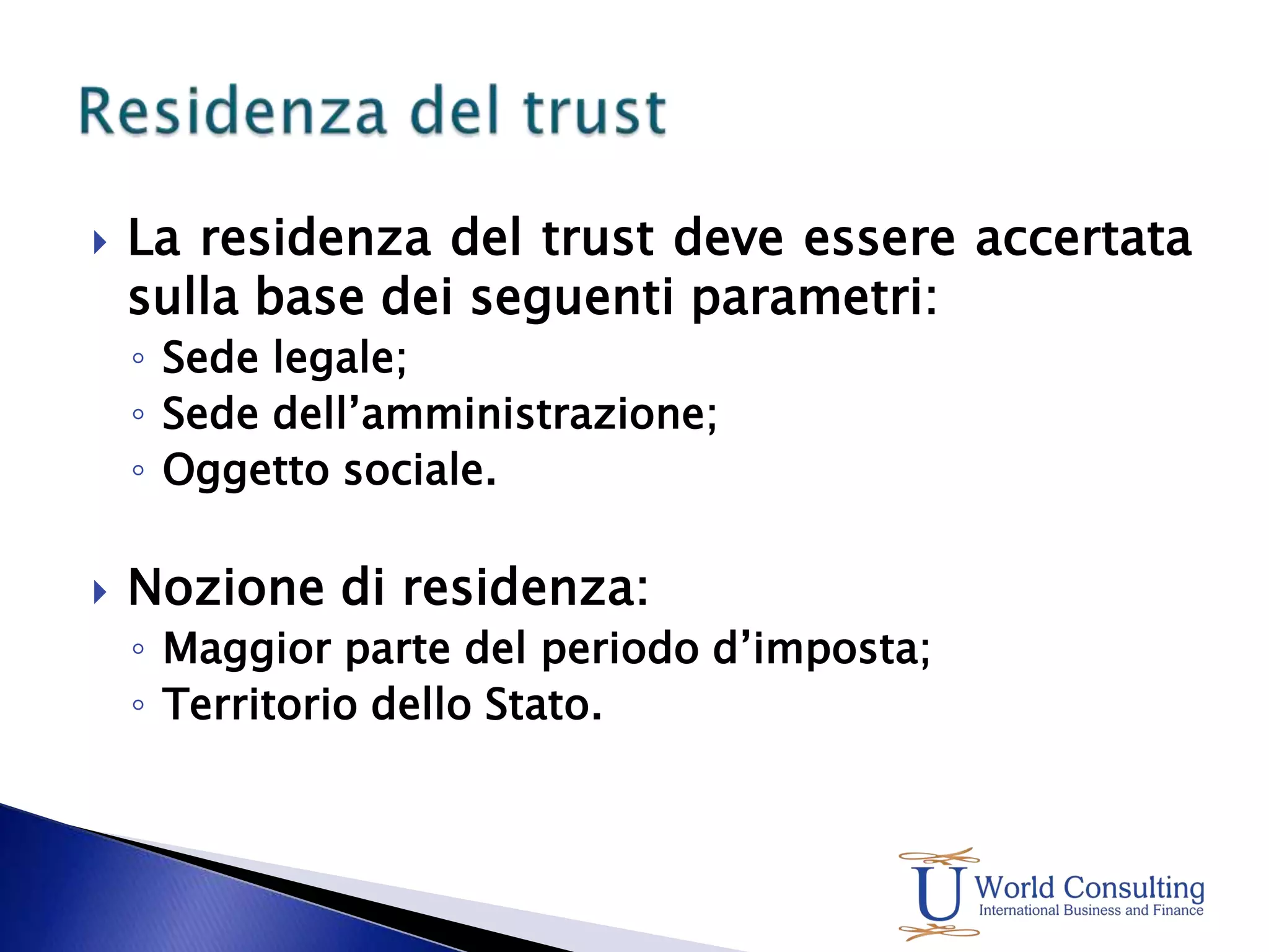 La residenza del trust deve essere accertata sulla base dei seguenti parametri:Sede legale;Sede dell’amministrazione;Oggetto sociale.Nozione di residenza:Maggior parte del periodo d’imposta;Territorio dello Stato.Residenza del trust