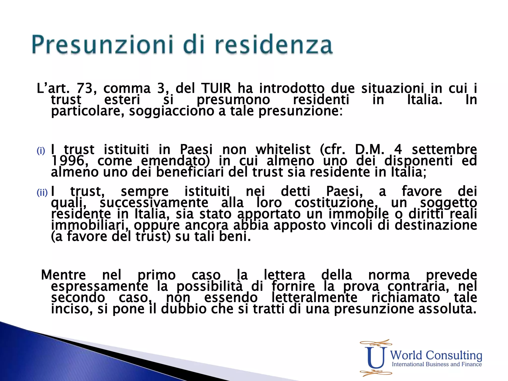 L’art. 73, comma 3, del TUIR ha introdotto due situazioni in cui i trust esteri si presumono residenti in Italia. In particolare, soggiacciono a tale presunzione: I trust istituiti in Paesi non whitelist (cfr. D.M. 4 settembre 1996, come emendato) in cui almeno uno dei disponenti ed almeno uno dei beneficiari del trust sia residente in Italia; I trust, sempre istituiti nei detti Paesi, a favore dei quali, successivamente alla loro costituzione, un soggetto residente in Italia, sia stato apportato un immobile o diritti reali immobiliari, oppure ancora abbia apposto vincoli di destinazione (a favore del trust) su tali beni.  Mentre nel primo caso la lettera della norma prevede espressamente la possibilità di fornire la prova contraria, nel secondo caso, non essendo letteralmente richiamato tale inciso, si pone il dubbio che si tratti di una presunzione assoluta.Presunzioni di residenza