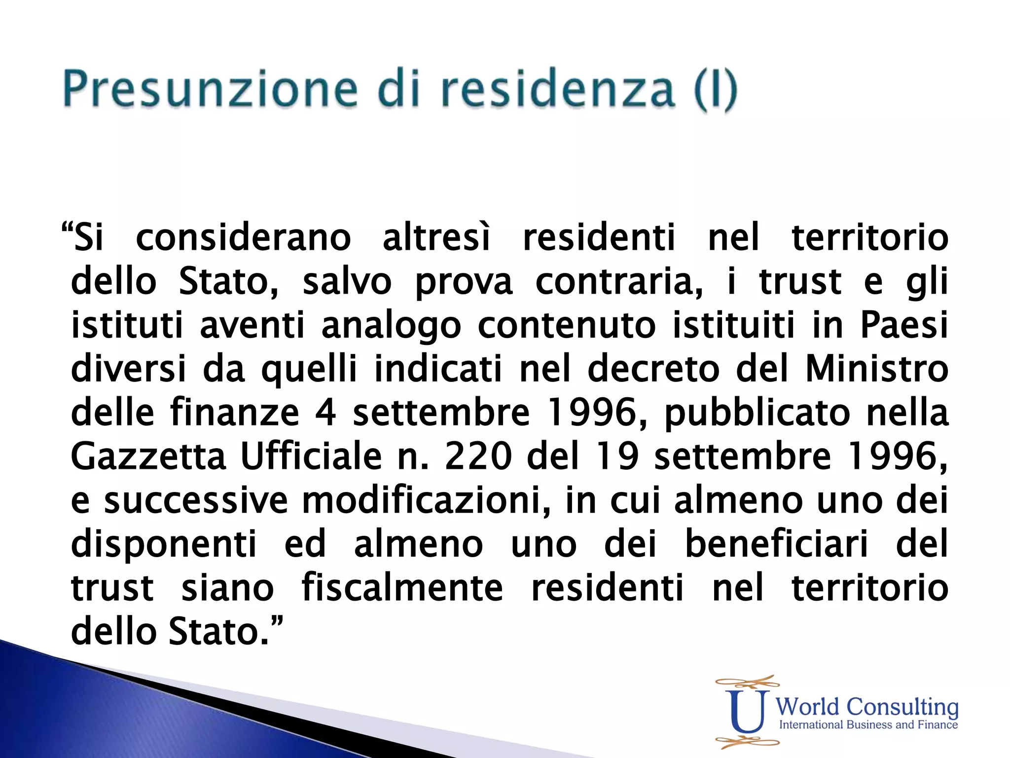 “Si considerano altresì residenti nel territorio dello Stato, salvo prova contraria, i trust e gli istituti aventi analogo contenuto istituiti in Paesi diversi da quelli indicati nel decreto del Ministro delle finanze 4 settembre 1996, pubblicato nella Gazzetta Ufficiale n. 220 del 19 settembre 1996, e successive modificazioni, in cui almeno uno dei disponenti ed almeno uno dei beneficiari del trust siano fiscalmente residenti nel territorio dello Stato.”Presunzione di residenza (I)