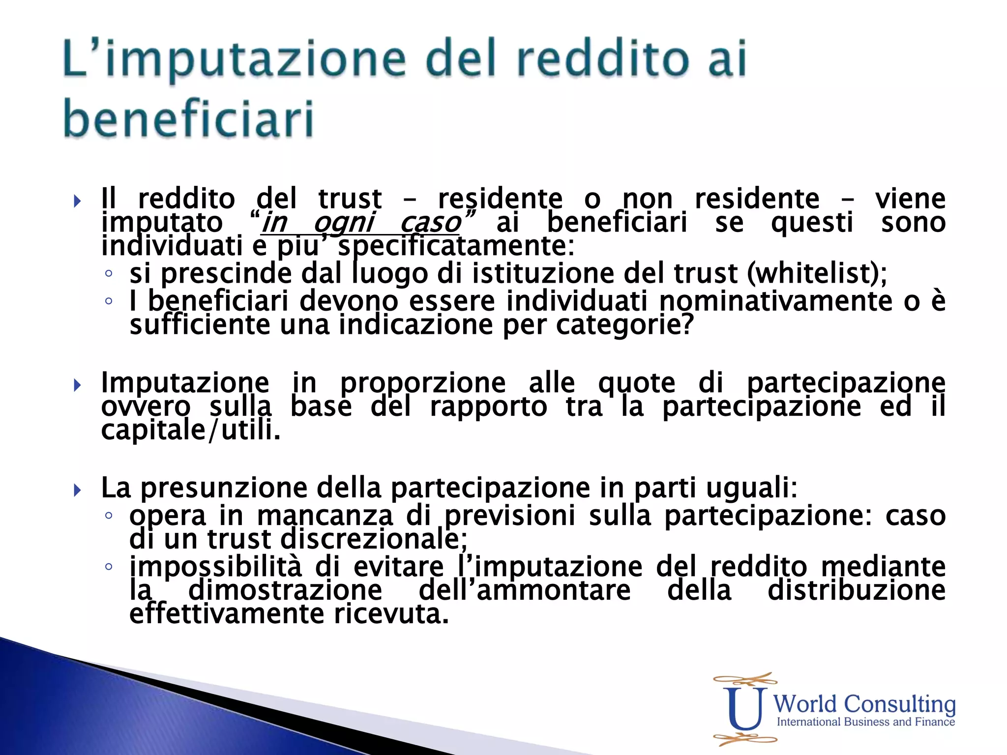 Il reddito del trust – residente o non residente – viene imputato “in ogni caso” ai beneficiari se questi sono individuati e piu’ specificatamente:si prescinde dal luogo di istituzione del trust (whitelist);I beneficiari devono essere individuati nominativamente o è sufficiente una indicazione per categorie?Imputazione in proporzione alle quote di partecipazione ovvero sulla base del rapporto tra la partecipazione ed il capitale/utili.La presunzione della partecipazione in parti uguali:opera in mancanza di previsioni sulla partecipazione: caso di un trust discrezionale;impossibilità di evitare l’imputazione del reddito mediante la dimostrazione dell’ammontare della distribuzione effettivamente ricevuta.L’imputazione del reddito ai beneficiari
