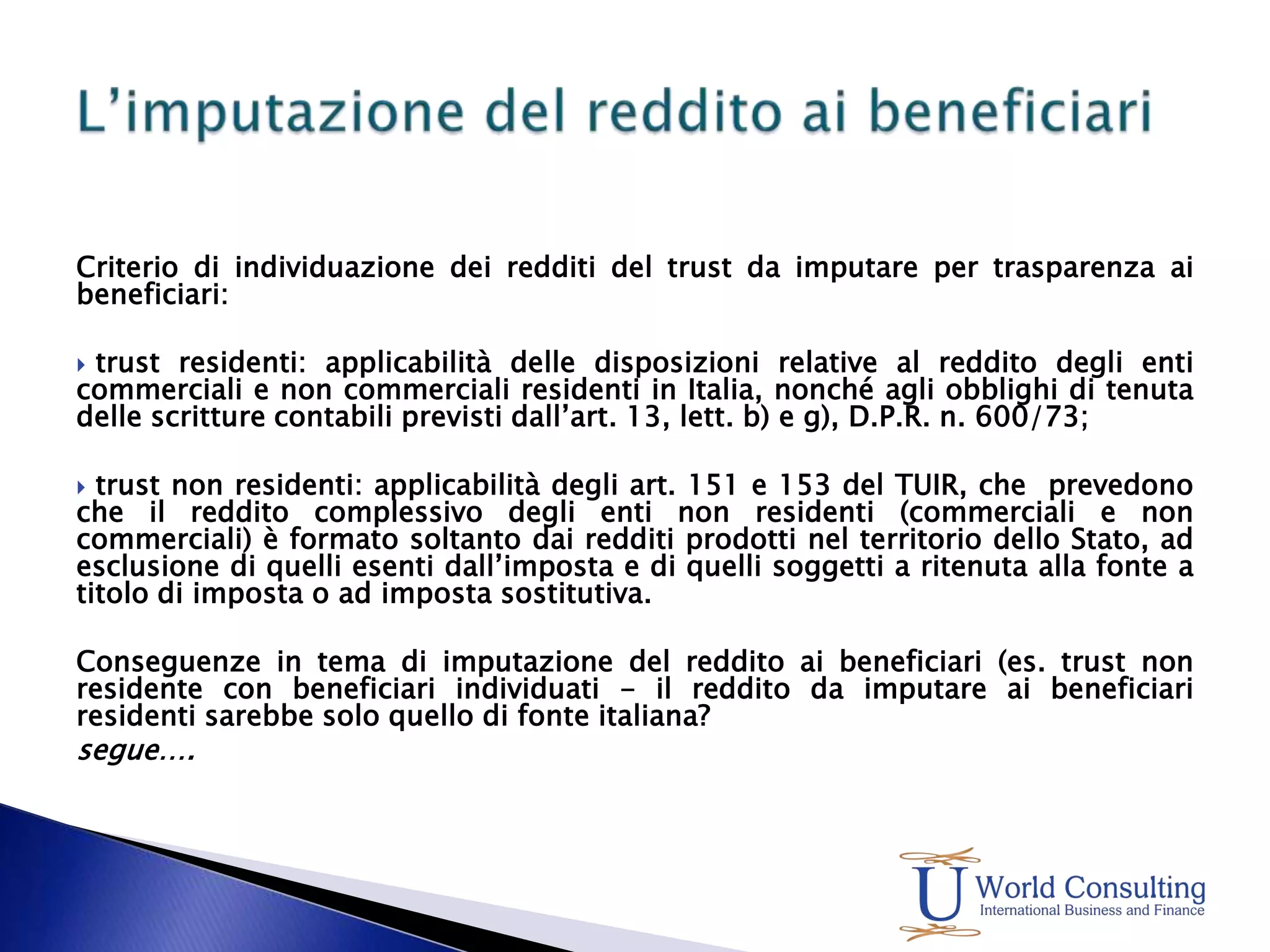 Criterio di individuazione dei redditi del trust da imputare per trasparenza ai beneficiari: trust residenti: applicabilità delle disposizioni relative al reddito degli enti commerciali e non commerciali residenti in Italia, nonché agli obblighi di tenuta delle scritture contabili previsti dall’art. 13, lett. b) e g), D.P.R. n. 600/73; trust non residenti: applicabilità degli art. 151 e 153 del TUIR, che  prevedono che il reddito complessivo degli enti non residenti (commerciali e non commerciali) è formato soltanto dai redditi prodotti nel territorio dello Stato, ad esclusione di quelli esenti dall’imposta e di quelli soggetti a ritenuta alla fonte a titolo di imposta o ad imposta sostitutiva. Conseguenze in tema di imputazione del reddito ai beneficiari (es. trust non residente con beneficiari individuati - il reddito da imputare ai beneficiari residenti sarebbe solo quello di fonte italiana? 		segue….L’imputazione del reddito ai beneficiari