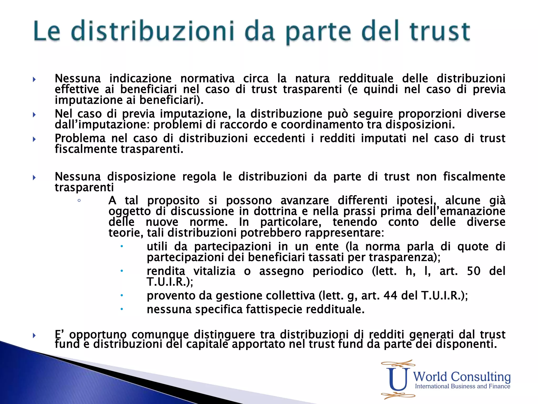 Le distribuzioni da parte del trustNessuna indicazione normativa circa la natura reddituale delle distribuzioni effettive ai beneficiari nel caso di trust trasparenti (e quindi nel caso di previa imputazione ai beneficiari).Nel caso di previa imputazione, la distribuzione può seguire proporzioni diverse dall’imputazione: problemi di raccordo e coordinamento tra disposizioni.Problema nel caso di distribuzioni eccedenti i redditi imputati nel caso di trust fiscalmente trasparenti.Nessuna disposizione regola le distribuzioni da parte di trust non fiscalmente trasparentiA tal proposito si possono avanzare differenti ipotesi, alcune già oggetto di discussione in dottrina e nella prassi prima dell’emanazione delle nuove norme. In particolare, tenendo conto delle diverse teorie, tali distribuzioni potrebbero rappresentare:utili da partecipazioni in un ente (la norma parla di quote di partecipazioni dei beneficiari tassati per trasparenza);rendita vitalizia o assegno periodico (lett. h, l, art. 50 del T.U.I.R.);provento da gestione collettiva (lett. g, art. 44 del T.U.I.R.);nessuna specifica fattispecie reddituale.E’ opportuno comunque distinguere tra distribuzioni di redditi generati dal trust fund e distribuzioni del capitale apportato nel trust fund da parte dei disponenti.
