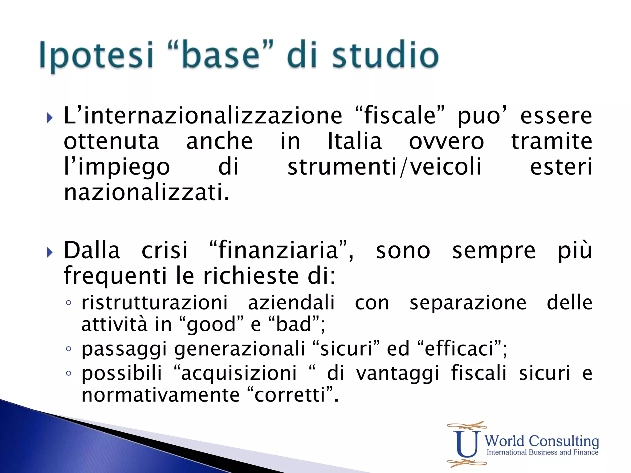 L’internazionalizzazione “fiscale” puo’ essere ottenuta anche in Italia ovvero tramite l’impiego di strumenti/veicoli esteri nazionalizzati.Dalla crisi “finanziaria”, sono sempre più frequenti le richieste di:ristrutturazioni aziendali con separazione delle attività in “good” e “bad”;passaggi generazionali “sicuri” ed “efficaci”;possibili “acquisizioni “ di vantaggi fiscali sicuri e normativamente “corretti”.Ipotesi “base” di studio