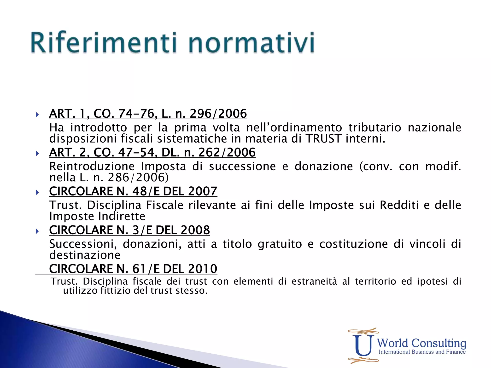ART. 1, CO. 74-76, L. n. 296/2006 	Ha introdotto per la prima volta nell’ordinamento tributario nazionale disposizioni fiscali sistematiche in materia di TRUST interni.ART. 2, CO. 47-54, DL. n. 262/2006 	Reintroduzione Imposta di successione e donazione (conv. con modif. nella L. n. 286/2006)CIRCOLARE N. 48/E DEL 2007  	Trust. Disciplina Fiscale rilevante ai fini delle Imposte sui Redditi e delle Imposte IndiretteCIRCOLARE N. 3/E DEL 2008 	Successioni, donazioni, atti a titolo gratuito e costituzione di vincoli di destinazione	CIRCOLARE N. 61/E DEL 2010 Trust. Disciplina fiscale dei trust con elementi di estraneità al territorio ed ipotesi di utilizzo fittizio del trust stesso.Riferimenti normativi