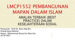 AMALAN TERBAIK (BEST
PRACTICE) DALAM
KESEJAHTERAAN SOSIAL
Nama : Muhammad Raziq bin Masrizal
(A181582)
LMCP1552 PEMBANGUNAN
MAPAN DALAM ISLAM
Pensyarah : Prof Dr. Riza Atiq Bin
Orang Kaya Rahmat
 
