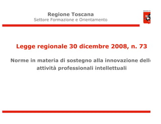 Regione Toscana
        Settore Formazione e Orientamento




  Legge regionale 30 dicembre 2008, n. 73

Norme in materia di sostegno alla innovazione delle
         attività professionali intellettuali




                                                      1
 