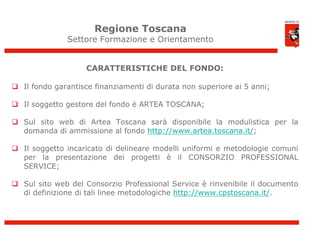 Regione Toscana
               Settore Formazione e Orientamento


                    CARATTERISTICHE DEL FONDO:

 Il fondo garantisce finanziamenti di durata non superiore ai 5 anni;

 Il soggetto gestore del fondo è ARTEA TOSCANA;

 Sul sito web di Artea Toscana sarà disponibile la modulistica per la
  domanda di ammissione al fondo http://www.artea.toscana.it/;

 Il soggetto incaricato di delineare modelli uniformi e metodologie comuni
  per la presentazione dei progetti è il CONSORZIO PROFESSIONAL
  SERVICE;

 Sul sito web del Consorzio Professional Service è rinvenibile il documento
  di definizione di tali linee metodologiche http://www.cpstoscana.it/.



                                                                               10
 