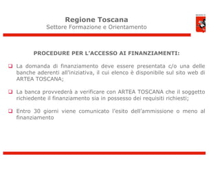 Regione Toscana
              Settore Formazione e Orientamento



         PROCEDURE PER L’ACCESSO AI FINANZIAMENTI:

 La domanda di finanziamento deve essere presentata c/o una delle
  banche aderenti all’iniziativa, il cui elenco è disponibile sul sito web di
  ARTEA TOSCANA;

 La banca provvederà a verificare con ARTEA TOSCANA che il soggetto
  richiedente il finanziamento sia in possesso dei requisiti richiesti;

 Entro 30 giorni viene comunicato l’esito dell’ammissione o meno al
  finanziamento




                                                                                11
 