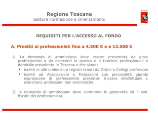 Regione Toscana
              Settore Formazione e Orientamento



               REQUISITI PER L’ACCESSO AL FONDO

A. Prestiti ai professionisti fino a 4.500 Є e a 13.500 Є

1.    La domanda di ammissione deve essere presentata da giovani
     professionisti o da esercenti la pratica o il tirocinio professionale con
     domicilio prevalente in Toscana e che siano:
      iscritti in albi o elenchi o registri tenuti da Ordini o Collegi professionali
      iscritti ad Associazioni o Fondazioni con personalità giuridica,
        espressione di professionisti prestatori d’opera intellettuale che
        esercitano professioni non ordinistiche

2. la domanda di ammissione deve contenere le generalità ed il codice
   fiscale del professionista;
 