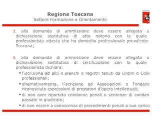 Regione Toscana
          Settore Formazione e Orientamento

3.  alla domanda di ammissione deve essere allegata una
 dichiarazione sostitutiva di atto notorio con la quale il
 professionista attesta che ha domicilio professionale prevalente in
 Toscana;

4.  alla domanda di ammissione deve essere allegata una
 dichiarazione sostitutiva di certificazione con la quale il
 professionista dichiara:
   l’iscrizione ad albi o elenchi o registri tenuti da Ordini o Collegi
    professionali;
   alternativamente, l’iscrizione ad Associazioni o Fondazioni
    riconosciute espressioni di prestatori d’opera intellettuali;
   di non aver riportato condanne penali o sentenze di condanna
    passate in giudicato;
   di non essere a conoscenza di procedimenti penali a suo carico.
 