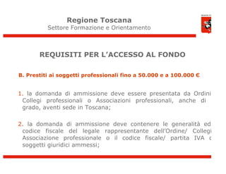 Regione Toscana
          Settore Formazione e Orientamento



       REQUISITI PER L’ACCESSO AL FONDO

B. Prestiti ai soggetti professionali fino a 50.000 e a 100.000 Є


1. la domanda di ammissione deve essere presentata da Ordini e
 Collegi professionali o Associazioni professionali, anche di 2°
 grado, aventi sede in Toscana;

2. la domanda di ammissione deve contenere le generalità ed il
 codice fiscale del legale rappresentante dell’Ordine/ Collegio/
 Associazione professionale o il codice fiscale/ partita IVA dei
 soggetti giuridici ammessi;
 
