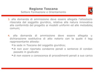 Regione Toscana
         Settore Formazione e Orientamento

3. alla domanda di ammissione deve essere allegata l’attestazione
 rilasciata dal soggetto giuridico, relativa alla natura innovativa e
 alla conformità del progetto ai modelli uniformi ed alle metodologie
 comuni;

4.  alla domanda di ammissione deve essere allegata una
 dichiarazione sostitutiva di atto notorio con la quale il legale
 rappresentante attesta:
    la sede in Toscana del soggetto giuridico;
    di non aver riportato condanne penali o sentenze di condanna
     passate in giudicato
    di non essere a conoscenza di procedimenti penali a suo carico
 