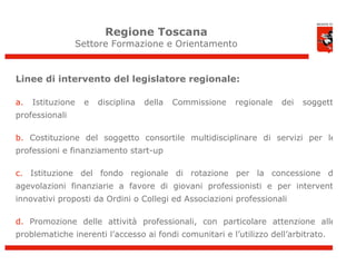 Regione Toscana
                Settore Formazione e Orientamento


Linee di intervento del legislatore regionale:

a.   Istituzione   e   disciplina   della   Commissione   regionale   dei   soggetti
professionali

b. Costituzione del soggetto consortile multidisciplinare di servizi per le
professioni e finanziamento start-up

c. Istituzione del fondo regionale di rotazione per la concessione di
agevolazioni finanziarie a favore di giovani professionisti e per interventi
innovativi proposti da Ordini o Collegi ed Associazioni professionali

d. Promozione delle attività professionali, con particolare attenzione alle
problematiche inerenti l’accesso ai fondi comunitari e l’utilizzo dell’arbitrato.

                                                                                       2
 
