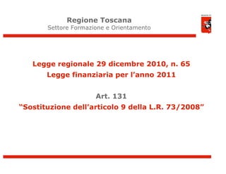 Regione Toscana
       Settore Formazione e Orientamento




   Legge regionale 29 dicembre 2010, n. 65
       Legge finanziaria per l’anno 2011


                      Art. 131
“Sostituzione dell’articolo 9 della L.R. 73/2008”




                                                    3
 