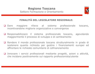 Regione Toscana
             Settore Formazione e Orientamento


             FINALITÀ DEL LEGISLATORE REGIONALE:

 Dare    maggiore    rilievo  al    sistema   professionale     toscano,
  incentivandone migliorie organizzative e convergenze

 Responsabilizzare il sistema professionale toscano,          agevolando
  maggiormente il processo di sviluppo e di cambiamento

 Rendere il mondo professionale toscano strutturalmente in grado di
  sostenere quanto richiesto per gestire i finanziamenti europei ed
  affrontare le richieste comunitarie di cofinanziamento

 Innovare i servizi professionali mediante progetti, azioni o attività,
  che incidano positivamente sul rapporto professionista/utente




                                                                            4
 