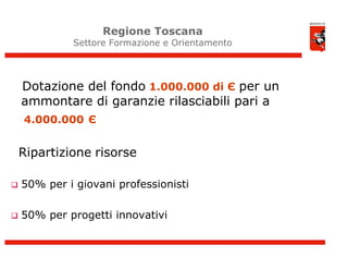 Regione Toscana
             Settore Formazione e Orientamento




    Dotazione del fondo 1.000.000 di Є per un
    ammontare di garanzie rilasciabili pari a
    4.000.000 Є


    Ripartizione risorse

   50% per i giovani professionisti

   50% per progetti innovativi
 