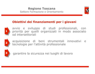 Regione Toscana
         Settore Formazione e Orientamento



    Obiettivi dei finanziamenti per i giovani

    avvio e sviluppo di studi professionali, con
1   priorità per quelli organizzati in modo associato
    od intersettoriali

    acquisizione di beni strumentali innovativi    e
2
    tecnologie per l’attività professionale

3   garantire la sicurezza nei luoghi di lavoro




                                                        8
 