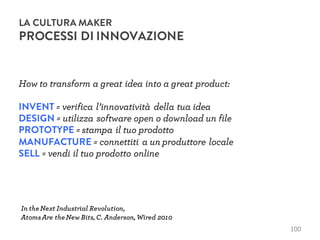 How to transform a great idea into a great product:
INVENT = verifica l’innovatività della tua idea
DESIGN = utilizza software open o download un file
PROTOTYPE = stampa il tuo prodotto
MANUFACTURE = connettiti a un produttore locale
SELL = vendi il tuo prodotto online
100
LA CULTURA MAKER
PROCESSI DI INNOVAZIONE
In theNext Industrial Revolution,
AtomsAre theNew Bits,C. Anderson,Wired 2010
 
