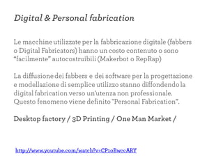 Digital & Personal fabrication
Le macchineutilizzate per la fabbricazione digitale (fabbers
o Digital Fabricators) hanno un costo contenuto o sono
“facilmente” autocostruibili (Makerbot o RepRap)
La diffusionedei fabbers e dei software per la progettazione
e modellazione di semplice utilizzo stanno diffondendola
digital fabrication verso un'utenza non professionale.
Questo fenomeno viene definito "Personal Fabrication”.
Desktop factory / 3D Printing / One Man Market /
http://www.youtube.com/watch?v=CP1oBwccARY
 
