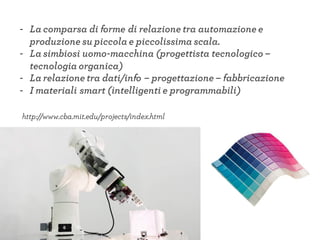 - La comparsa di forme di relazione tra automazione e
produzione su piccola e piccolissima scala.
- La simbiosi uomo-macchina (progettista tecnologico –
tecnologia organica)
- La relazione tra dati/info – progettazione – fabbricazione
- I materiali smart (intelligenti e programmabili)
http://www.cba.mit.edu/projects/index.html
 