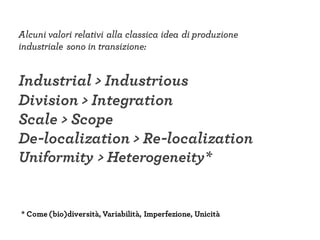 Alcuni valori relativi alla classica idea di produzione
industriale sono in transizione:
Industrial > Industrious
Division > Integration
Scale > Scope
De-localization > Re-localization
Uniformity > Heterogeneity*
* Come (bio)diversità, Variabilità, Imperfezione, Unicità
 