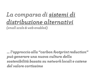 La comparsa di sistemi di
distribuzione alternativi
(small scale & web-enabled)
… l’approccio alla“carbon footprint reduction”
può generare una nuova cultura della
sostenibilità basata su networklocali e catene
del valore cortissime
 