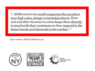 “…SUMs tend to be smallcompaniesthat produce
very high value, design-orientedproducts.Their
sizeand their locationin cities keeps them directly
in touchwith their customerssothey respond to the
latest trends and demandsin the market…”
Byron e Nistry– PRATT CENTER NY, 2011
 