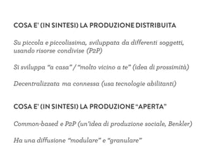 COSA E’ (IN SINTESI) LA PRODUZIONEDISTRIBUITA
Su piccola e piccolissima, sviluppata da differenti soggetti,
usando risorse condivise (P2P)
Si sviluppa “a casa” / “molto vicino a te” (idea di prossimità)
Decentralizzata ma connessa (usa tecnologie abilitanti)
COSA E’ (IN SINTESI) LA PRODUZIONE“APERTA”
Common-based e P2P (un’idea di produzione sociale, Benkler)
Ha una diffusione “modulare” e “granulare”
 
