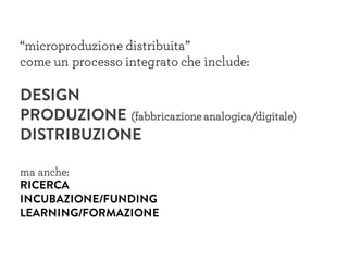 “microproduzione distribuita”
come un processo integrato che include:
DESIGN
PRODUZIONE (fabbricazione analogica/digitale)
DISTRIBUZIONE
ma anche:
RICERCA
INCUBAZIONE/FUNDING
LEARNING/FORMAZIONE
 