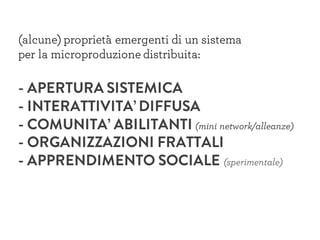 (alcune) proprietà emergenti di un sistema
per la microproduzione distribuita:
- APERTURA SISTEMICA
- INTERATTIVITA’ DIFFUSA
- COMUNITA’ ABILITANTI (mini network/alleanze)
- ORGANIZZAZIONI FRATTALI
- APPRENDIMENTO SOCIALE (sperimentale)
 