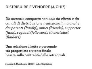 Un mercato composto non solo da clienti e da
canali di distribuzione tradizionali ma anche
da: parenti (family), amici (friends), supporter
(fans), seguaci (followers), finanziatori
(funders)
Manzini & Nussbaum: SLOC + Indie Capitalism
Una relazione diretta e personale
tra progettista e utente finale
basata sulla centralità delle reti sociali
DISTRIBUIRE E VENDERE (A CHI?)
 