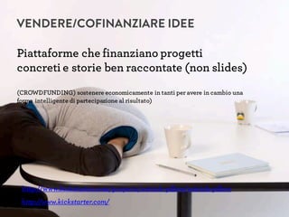 VENDERE/COFINANZIARE IDEE
Piattaforme che finanziano progetti
concreti e storie ben raccontate (non slides)
(CROWDFUNDING) sostenere economicamente in tanti per avere in cambio una
forma intelligente di partecipazione al risultato)
http://www.kickstarter.com/
http://www.kickstarter.com/projects/ostrich-pillow/ostrich-pillow
 