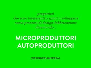 progettisti
che sono interessati o spinti a sviluppare
nuovi processi di design-fabbricazione
diventando…
MICROPRODUTTORI
AUTOPRODUTTORI
(DESIGNER=IMPRESA)
 