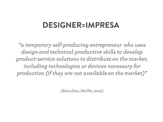 DESIGNER=IMPRESA
“a temporary self-producing entrepreneur who uses
design and technical-productive skills to develop
product-service solutions to distributeon the market,
including technologies or devices necessary for
production (if they are not availableon the market)”
(Bianchini, Maffei, 2012)
 