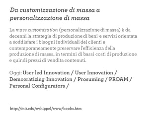 Da customizzazione di massa a
personalizzazione di massa
La mass customization (personalizzazionedi massa) è da
decenni la strategia di produzionedi beni e servizi orientata
a soddisfare i bisogni individuali dei clienti e
contemporaneamente preservare l'efficienza della
produzionedi massa, in termini di bassi costi di produzione
e quindi prezzi di vendita contenuti.
Oggi: User led Innovation / User Innovation /
Democratizing Innovation / Prosuming / PROAM /
Personal Configurators /
http://mit.edu/evhippel/www/books.htm
 