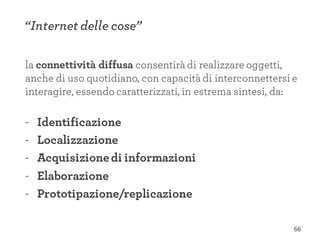 la connettività diffusa consentirà di realizzare oggetti,
anche di uso quotidiano, con capacità di interconnettersi e
interagire, essendo caratterizzati, in estrema sintesi, da:
- Identificazione
- Localizzazione
- Acquisizionedi informazioni
- Elaborazione
- Prototipazione/replicazione
“Internet delle cose”
66
 