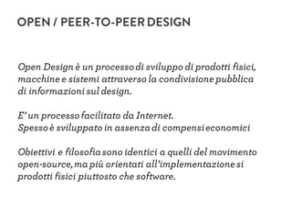 OPEN / PEER-TO-PEERDESIGN
Open Design è un processodi sviluppo di prodotti fisici,
macchine e sistemi attraverso la condivisione pubblica
di informazionisul design.
E’ un processofacilitato da Internet.
Spessoè sviluppato in assenzadi compensieconomici
Obiettivi e filosofiasono identici a quelli del movimento
open-source,ma più orientati all’implementazionesi
prodotti fisici piuttosto che software.
 