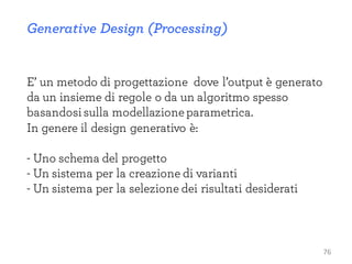 Generative Design (Processing)
E’ un metodo di progettazione dove l’output è generato
da un insieme di regole o da un algoritmo spesso
basandosisulla modellazioneparametrica.
In genere il design generativo è:
- Uno schema del progetto
- Un sistema per la creazione di varianti
- Un sistema per la selezione dei risultati desiderati
76
 